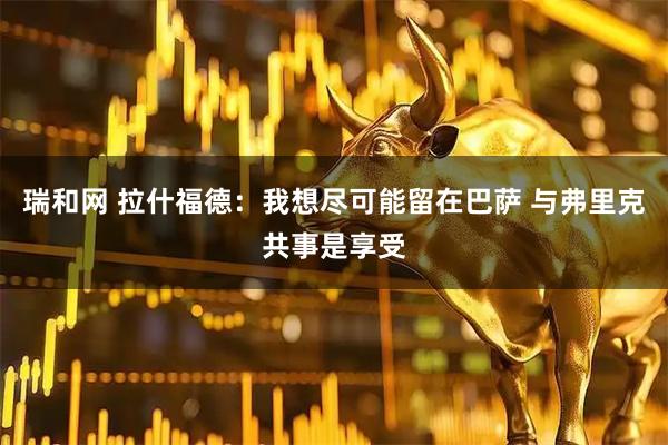 瑞和网 拉什福德：我想尽可能留在巴萨 与弗里克共事是享受