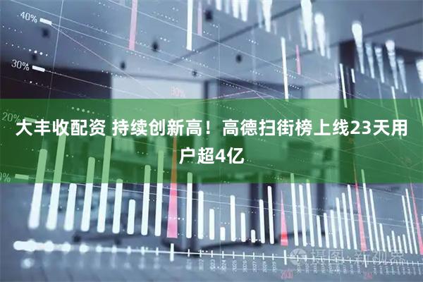 大丰收配资 持续创新高！高德扫街榜上线23天用户超4亿