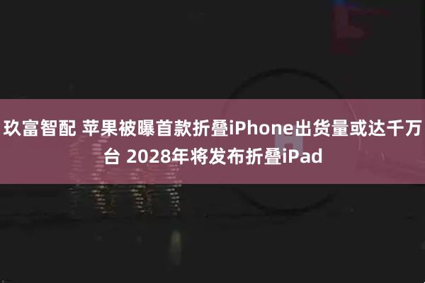 玖富智配 苹果被曝首款折叠iPhone出货量或达千万台 2028年将发布折叠iPad