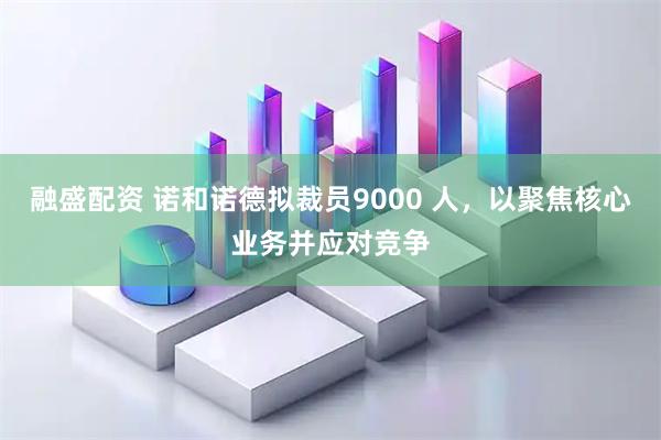 融盛配资 诺和诺德拟裁员9000 人，以聚焦核心业务并应对竞争