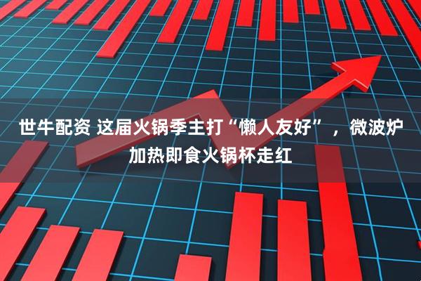 世牛配资 这届火锅季主打“懒人友好” ，微波炉加热即食火锅杯走红