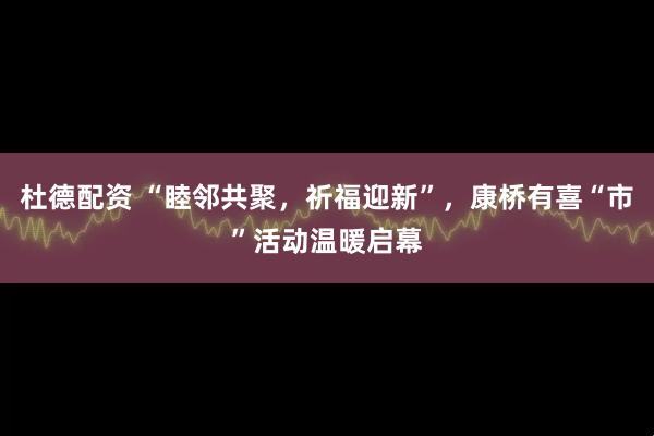 杜德配资 “睦邻共聚，祈福迎新”，康桥有喜“市”活动温暖启幕