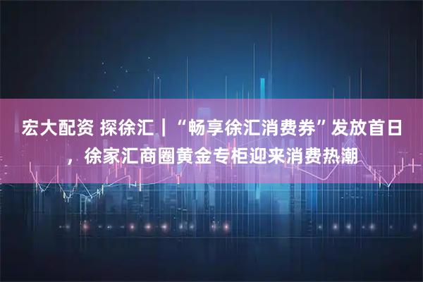 宏大配资 探徐汇｜“畅享徐汇消费券”发放首日，徐家汇商圈黄金专柜迎来消费热潮
