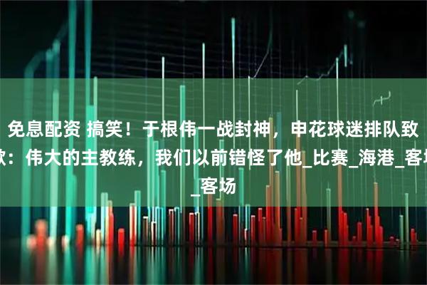 免息配资 搞笑！于根伟一战封神，申花球迷排队致歉：伟大的主教练，我们以前错怪了他_比赛_海港_客场