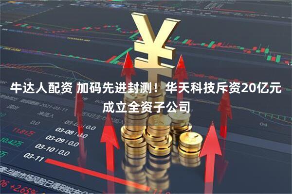 牛达人配资 加码先进封测！华天科技斥资20亿元成立全资子公司