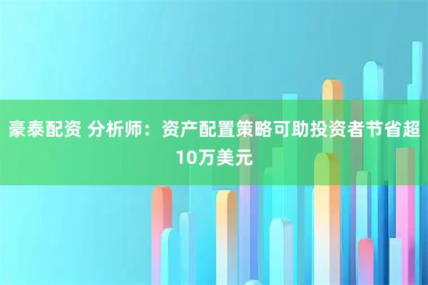 豪泰配资 分析师：资产配置策略可助投资者节省超10万美元