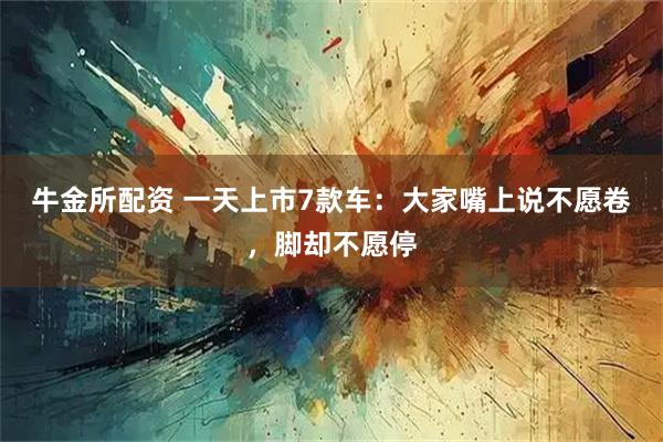 牛金所配资 一天上市7款车：大家嘴上说不愿卷，脚却不愿停