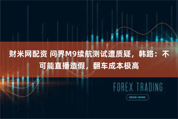 财米网配资 问界M9续航测试遭质疑，韩路：不可能直播造假，翻车成本极高